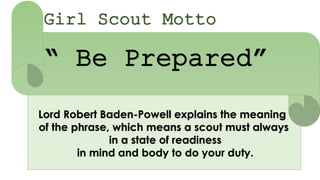 Girl Scout Motto
“ Be Prepared”
Lord Robert Baden-Powell explains the meaning
of the phrase, which means a scout must always
in a state of readiness
in mind and body to do your duty.
 