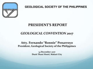 GEOLOGICAL SOCIETY OF THE PHILIPPINES
“PRESIDENT’S REPORT
GEOLOGICAL CONVENTION 2017
Atty. Fernando “Ronnie” Penarroyo
President, Geological Society of the Philippines
14 December 2017
Dusit Thani Hotel, Makati City
 
