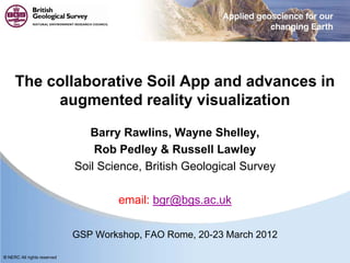 © NERC All rights reserved
The collaborative Soil App and advances in
augmented reality visualization
Barry Rawlins, Wayne Shelley,
Rob Pedley & Russell Lawley
Soil Science, British Geological Survey
email: bgr@bgs.ac.uk
GSP Workshop, FAO Rome, 20-23 March 2012
 