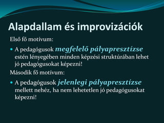 Alapdallam és improvizációkElső fő motívum:A pedagógusok megfelelő pályapresztízse estén lényegében minden képzési struktúrában lehet jó pedagógusokat képezni!Második fő motívum:A pedagógusokjelenlegi pályapresztízse mellett nehéz, ha nem lehetetlen jó pedagógusokat képezni!A megoldás kiinduló pontja:Életpálya modell(Nem tekinthető a képzés önmagában!)Közoktatási Tv.           A pedagógusképzés szabályozásaA kettőt összeköti, keretbe foglalja az életpálya modell, aminek egyik lényege a 	továbbképzési rendszer!