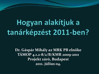 Hogyan alakítjuk a tanárképzést 2011-ben? Dr. Gáspár Mihály az MRK PB elnöke TÁMOP 4.1.2-8/2/B/KMR 2009-2011 Projekt záró, Budapest 2011. július 04.  