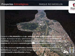 1
Convertir al Río Medellín en el eje ambiental y de espacio público de la región y la
ciudad, de manera tal que, optimizando su actual función como eje principal de
movilidad, se transforme en el elemento estructurador e integrador de los diferentes
sistemas del territorio y escenario central para el encuentro ciudadano.
Así, el Río retomará significados y funciones para los habitantes de Medellín y el
territorio que ocupan, y al mismo tiempo organizará y potenciará los procesos de
transformación y densificación urbana.
 