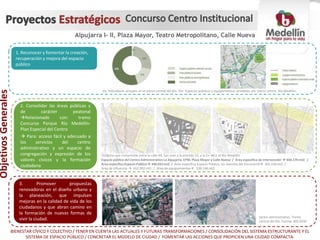 Alpujarra I- II, Plaza Mayor, Teatro Metropolitano, Calle Nueva
Objetivos Generales
Objetivos Generales
1. Reconocer y fomentar la creación,
recuperación y mejora del espacio
público
2. Consolidar las áreas públicas y
de carácter peatonal
Relacionado con: tramo
Concurso Parque Río Medellín-
Plan Especial del Centro
 Para: acceso fácil y adecuado a
los servicios del centro
administrativo y un espacio de
congregación y expresión de los
valores cívicos y la formación
ciudadana
3. Promover propuestas
renovadoras en el diseño urbano y
la planeación, que impulsen
mejoras en la calidad de vida de los
ciudadanos y que abran camino en
la formación de nuevas formas de
vivir la ciudad.
ObjetivosGenerales
Sector administrativo, Tramo
central del Río. Fuente: BIO 2030
BIENESTAR CÍVICO Y COLECTIVO / TENER EN CUENTA LAS ACTUALES Y FUTURAS TRANSFORMACIONES / CONSOLIDACIÓN DEL SISTEMA ESTRUCTURANTE Y EL
SISTEMA DE ESPACIO PÚBLICO / CONCRETAR EL MODELO DE CIUDAD / FOMENTAR LAS ACCIONES QUE PROPICIEN UNA CIUDAD COMPACTA.
Polígono que comprende entre la calle 44, San Juan y la avenida 33, y la Crr 48 y el Río Medellín
Espacio público del Centro Administrativo La Alpujarra, EPM, Plaza Mayor y Calle Nueva / Área específica de intervención  440.170 mt2 /
Área específica Espacio Público 340.032 mt2 / Área específica Espacio Público, sin Avenida del Ferrocarrill 302.156mt2 /
Área de influencia  652.992 mt2 / Área de equipamientos 100.146 mt2
Izq. Indicadores actuales en el tramo central del Río. Der. Espacios públicos y equipamientos alrededor del tramo centro, Río Medellín.
 
