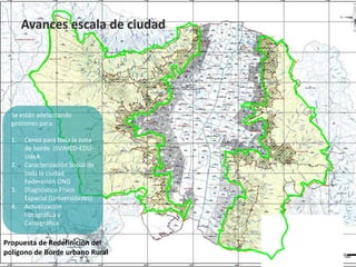 Propuesta de Redefinición del
polígono de Borde urbano Rural
Se están adelantando
gestiones para:
1. Censo para toda la zona
de borde ISVIMED-EDU-
UdeA
2. Caracterización Social de
toda la ciudad
Federación ONG
3. Diagnóstico Físico
Espacial (Universidades)
4. Actualización
Fotográfica y
Cartográfica
 