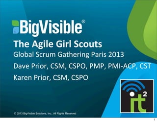 © 2013 BigVisible Solutions, Inc.. All Rights Reserved
The	
  Agile	
  Girl	
  Scouts
Global	
  Scrum	
  Gathering	
  Paris	
  2013
Dave	
  Prior,	
  CSM,	
  CSPO,	
  PMP,	
  PMI-­‐ACP,	
  CST
Karen	
  Prior,	
  CSM,	
  CSPO
1
 