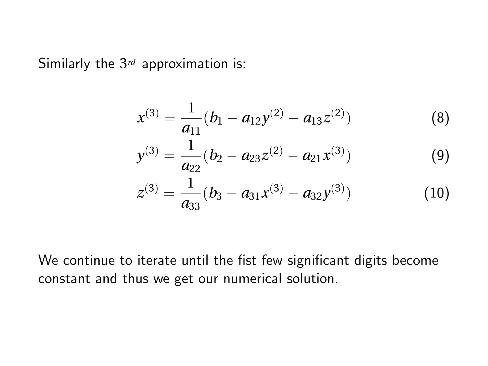 Similarly the 3rd approximation is:
x(3)
=
1
a11
(b1 − a12y(2)
− a13z(2)
) (8)
y(3)
=
1
a22
(b2 − a23z(2)
− a21x(3)
) (9)
z(3)
=
1
a33
(b3 − a31x(3)
− a32y(3)
) (10)
We continue to iterate until the ﬁst few signiﬁcant digits become
constant and thus we get our numerical solution.
 
