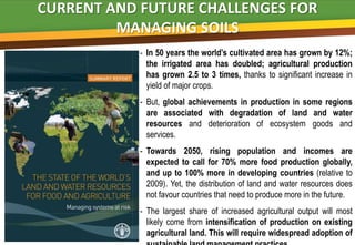 CURRENT AND FUTURE CHALLENGES FOR
         MANAGING SOILS
            - In 50 years the world’s cultivated area has grown by 12%;
              the irrigated area has doubled; agricultural production
              has grown 2.5 to 3 times, B  thanks to significant increase in
              yield of major crops.
            - But, global achievements in production in some regions
              are associated with degradation of land and water
              resources and deterioration of ecosystem goods and
              services.
            - Towards 2050, rising population and incomes are
              expected to call for 70% more food production globally,
              and up to 100% more in developing countries (relative to
              2009). Yet, the distribution of land and water resources does
              not favour countries that need to produce more in the future.
            - The largest share of increased agricultural output will most
              likely come from intensification of production on existing
              agricultural land. This will require widespread adoption of
 