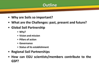 Outline

• Why are Soils so important?
• What are the Challenges: past, present and future?
• Global Soil Partnership
      •   Why?
      •   Vision and mission
      •   Pillars of action
      •   Governance
      •   Status of its establishment
• Regional Soil Partnerships
• How can EGU scientists/members contribute to the
  GSP?
 