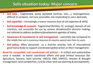Soils situation today: Major concern

•   Soil data - fragmented, partly outdated (fertility, SOC,…), heterogeneous-
    difficult to compare, not easy accessible, not responding to users demands.
•   Soil capacities - increasingly a scarce resource (loss of soil expertise & skills).
•   Soil knowledge & research - fragmented (fertility, CC, ecology), domain of soil
    scientists, not accessible for use by various disciplines/for decision making,
    not tailored to address problems/development agendas of today.
•   Awareness & investments in soil management - extremely low compared to
    the needs that soil is a precious resources & requires special care from its users.
•   Soil policy: Often perceived as a 2nd-tier priority; lack of international
    governance body to support coordinated global action on their management.
Need for compatible and coordinated soil policies – A unified and authoritative
voice is needed to better coordinate efforts and pool limited resources (for
agriculture, forestry, food security, UNCCD, CBD, UNFCCC, disaster & drought
management, land competition, rural & urban land use planning & development).
 