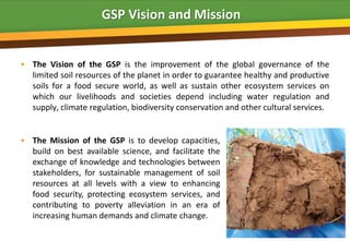 GSP Vision and Mission


• The Vision of the GSP is the improvement of the global governance of the
  limited soil resources of the planet in order to guarantee healthy and productive
  soils for a food secure world, as well as sustain other ecosystem services on
  which our livelihoods and societies depend including water regulation and
  supply, climate regulation, biodiversity conservation and other cultural services.


• The Mission of the GSP is to develop capacities,
  build on best available science, and facilitate the
  exchange of knowledge and technologies between
  stakeholders, for sustainable management of soil
  resources at all levels with a view to enhancing
  food security, protecting ecosystem services, and
  contributing to poverty alleviation in an era of
  increasing human demands and climate change.
 