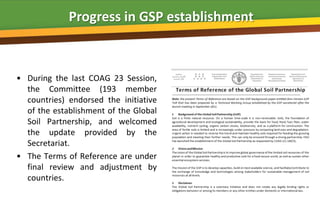 Progress in GSP establishment



• During the last COAG 23 Session,
  the Committee (193 member
  countries) endorsed the initiative
  of the establishment of the Global
  Soil Partnership, and welcomed
  the update provided by the
  Secretariat.
• The Terms of Reference are under
  final review and adjustment by
  countries.
 
