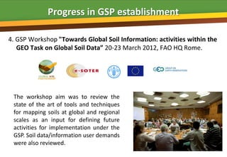 Progress in GSP establishment

4. GSP Workshop "Towards Global Soil Information: activities within the
   GEO Task on Global Soil Data” 20-23 March 2012, FAO HQ Rome.




 The workshop aim was to review the
 state of the art of tools and techniques
 for mapping soils at global and regional
 scales as an input for defining future
 activities for implementation under the
 GSP. Soil data/information user demands
 were also reviewed.
 