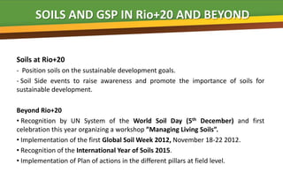 SOILS AND GSP IN Rio+20 AND BEYOND


Soils at Rio+20
- Position soils on the sustainable development goals.
- Soil Side events to raise awareness and promote the importance of soils for
sustainable development.

Beyond Rio+20
• Recognition by UN System of the World Soil Day (5th December) and first
celebration this year organizing a workshop ”Managing Living Soils”.
• Implementation of the first Global Soil Week 2012, November 18-22 2012.
• Recognition of the International Year of Soils 2015.
• Implementation of Plan of actions in the different pillars at field level.
 