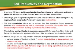 Soil Productivity and Degradation

• Over some 50 years, world annual production of cereals coarse grains, roots and tubers,
  pulses and oil crops has grown from 1.8 million tonnes to 4.6 billion tonnes.
• These huge gains in agricultural production and productivity were often accompanied by
  negative effects on agriculture’s natural resource base (externalities)
• The land degradation effects are so serious that they jeopardize future productive
  potential: soil degradation and loss of biodiversity, salinization of irrigated areas, over-
  extraction of groundwater, build up of pollutants and pest resistance…..
• The declining quality of land and water resources available for food, feed, fibre, timber and
  fuel production has major implications for future food security and sustainable livelihoods.
• Many of today’s soil and crop, livestock and forest management systems are unsustainable:
    – extreme overuse of fertilizer in the EU  serious nitrate build up in water resources that
      threatens vast areas.
    – extreme under-use of organic and mineral fertilizer in most parts of sub-Saharan Africa 
      soil nutrients exported with harvested crops are not being replenished, leading to soil
      degradation and declining yields.
 