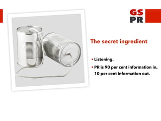 The secret ingredient
• Listening.
• PR is 90 per cent information in,
10 per cent information out.