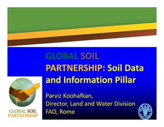 GLOBALGLOBAL SOILSOILGLOBALGLOBAL SOILSOIL
PARTNERSHIP: PARTNERSHIP: Soil Data Soil Data 
and Information Pillarand Information Pillar
Parviz Koohafkan, 
Director Land and Water DivisionDirector, Land and Water Division 
FAO, Rome
 