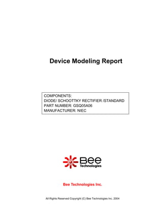 Device Modeling Report




COMPONENTS:
DIODE/ SCHOOTTKY RECTIFIER /STANDARD
PART NUMBER: GSQ05A06
MANUFACTURER: NIEC




              Bee Technologies Inc.


All Rights Reserved Copyright (C) Bee Technologies Inc. 2004
 
