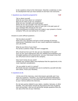 to be a positive virtue to the interviewer. Describe a weakness or area
for development that you have worked on and have now overcome.
3. Questions you should be prepared for
Tell us about yourself.
What do you know about our company?
Why do you want to join our company?
What are your strengths and weaknesses?
Where do you see yourself in the next five years?
How have you improved the nature of your job in the past years of
your working? Why should we hire you?
What contributions to profits have you made in your present or former
company? Why are you looking for a change?
Answers to some difficult questions :
Tell me about yourself ?
Start from your education and give a brief coverage of previous
experiences. Emphasise more on your recent experience explaining
your job profile.
What do you think of your boss?
Put across a positive image, but don't exaggerate.
Why should we hire you? Or why are you interested in this job?
Sum up your work experiences with your abilities and emphasise your
strongest qualities and achievements. Let your interviewer know that
you will prove to be an asset to the company.
How much money do you want?
Indicate your present salary and emphasise that the opportunity is the
most important consideration.
Do you prefer to work in a group?
Be honest and give examples how you've worked by yourself and also
with others. Prove your flexibility.
4. Questions to As
At the end of the interview, most interviewers generally ask if you
have any questions. Therefore, you should be prepared beforehand
with 2-3 technical and 2-3 non-technical questions and commit them
to your memory before the interview.
Do not ask queries related to your salary, vacation, bonuses, or other
benefits. This information should be discussed at the time of getting
your joining letter. Here we are giving few sample questions that you
can ask at the time of your interview.
 