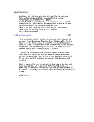 Sample Questions
Could you tell me the growth plans and goals for the company?
What skills are important to be successful in this position?
Why did you join this company? (optional)
What's the criteria your company uses for performance appraisal?
With whom will I be interacting most frequently and what are their
responsibilities and the nature of our interaction?
What is the time frame for making a decision at this position?
What made the previous persons in this position
successful/unsuccessful?
5. Do your homework
Before going for an interview, find out as much information on the
company (go to JobsAhead Company Q and A) as possible. The best
sources are the public library, the Internet (you can check out the
company's site), and can even call the company and get the required
information. The information gives you a one-up in the interview
besides proving your content company or position.
Clearing the interview isn't necessarily a solitary attempt. Seek
assistance from individuals who are in the profession and whose
counsel you value most. Be confident in your approach and attitude;
let the panel feel it through your demeanour, body language and
dressing.
Getting prepared for your interview is the best way to dig deep and
know yourself. You will be surprised that it would breed a new
familiarity become more familiar with your own qualifications that will
be make you present yourself better. All the best and get ready to give
a treat.
Back To
 