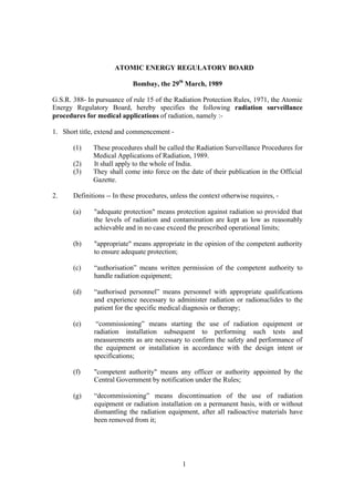 1
ATOMIC ENERGY REGULATORY BOARD
Bombay, the 29th
March, 1989
G.S.R. 388- In pursuance of rule 15 of the Radiation Protection Rules, 1971, the Atomic
Energy Regulatory Board, hereby specifies the following radiation surveillance
procedures for medical applications of radiation, namely :-
1. Short title, extend and commencement -
(1) These procedures shall be called the Radiation Surveillance Procedures for
Medical Applications of Radiation, 1989.
(2) It shall apply to the whole of India.
(3) They shall come into force on the date of their publication in the Official
Gazette.
2. Definitions -- In these procedures, unless the context otherwise requires, -
(a) "adequate protection" means protection against radiation so provided that
the levels of radiation and contamination are kept as low as reasonably
achievable and in no case exceed the prescribed operational limits;
(b) "appropriate" means appropriate in the opinion of the competent authority
to ensure adequate protection;
(c) “authorisation” means written permission of the competent authority to
handle radiation equipment;
(d) “authorised personnel” means personnel with appropriate qualifications
and experience necessary to administer radiation or radionuclides to the
patient for the specific medical diagnosis or therapy;
(e) “commissioning” means starting the use of radiation equipment or
radiation installation subsequent to performing such tests and
measurements as are necessary to confirm the safety and performance of
the equipment or installation in accordance with the design intent or
specifications;
(f) "competent authority" means any officer or authority appointed by the
Central Government by notification under the Rules;
(g) “decommissioning” means discontinuation of the use of radiation
equipment or radiation installation on a permanent basis, with or without
dismantling the radiation equipment, after all radioactive materials have
been removed from it;
 