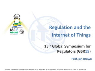 Regulation and the
Internet of Things
15th Global Symposium for
Regulators (GSR15)
Prof. Ian Brown
The views expressed in this presentation are those of the author and do not necessarily reflect the opinions of the ITU or its Membership.
 