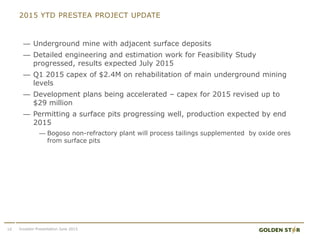 2015 YTD PRESTEA PROJECT UPDATE
— Underground mine with adjacent surface deposits
— Detailed engineering and estimation work for Feasibility Study
progressed, results expected July 2015
— Q1 2015 capex of $2.4M on rehabilitation of main underground mining
levels
— Development plans being accelerated – capex for 2015 revised up to
$29 million
— Permitting a surface pits progressing well, production expected by end
2015
— Bogoso non-refractory plant will process tailings supplemented by oxide ores
from surface pits
10 Investor Presentation June 2015
 