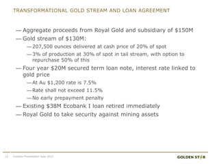 TRANSFORMATIONAL GOLD STREAM AND LOAN AGREEMENT
— Aggregate proceeds from Royal Gold and subsidiary of $150M
— Gold stream of $130M:
—207,500 ounces delivered at cash price of 20% of spot
—3% of production at 30% of spot in tail stream, with option to
repurchase 50% of this
— Four year $20M secured term loan note, interest rate linked to
gold price
—At Au $1,200 rate is 7.5%
—Rate shall not exceed 11.5%
—No early prepayment penalty
— Existing $38M Ecobank I loan retired immediately
— Royal Gold to take security against mining assets
12 Investor Presentation June 2015
 