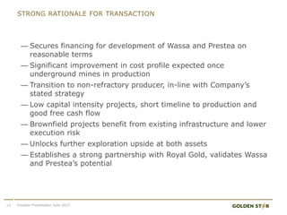 STRONG RATIONALE FOR TRANSACTION
— Secures financing for development of Wassa and Prestea on
reasonable terms
— Significant improvement in cost profile expected once
underground mines in production
— Transition to non-refractory producer, in-line with Company’s
stated strategy
— Low capital intensity projects, short timeline to production and
good free cash flow
— Brownfield projects benefit from existing infrastructure and lower
execution risk
— Unlocks further exploration upside at both assets
— Establishes a strong partnership with Royal Gold, validates Wassa
and Prestea’s potential
13 Investor Presentation June 2015
 