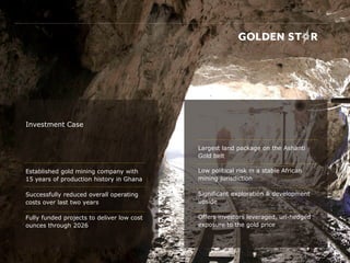 Investment Case
Established gold mining company with
15 years of production history in Ghana
Successfully reduced overall operating
costs over last two years
Fully funded projects to deliver low cost
ounces through 2026
Largest land package on the Ashanti
Gold belt
Low political risk in a stable African
mining jurisdiction
Significant exploration & development
upside
Offers investors leveraged, un-hedged
exposure to the gold price
 