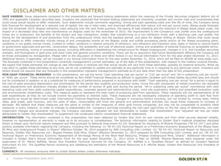 DISCLAIMER AND OTHER MATTERS
SAFE HARBOR: Some statements contained in this presentation are forward-looking statements within the meaning of the Private Securities Litigation Reform Act of
1995 and applicable Canadian securities laws. Investors are cautioned that forward-looking statements are inherently uncertain and involve risks and uncertainties that
could cause actual results to differ materially. Such statements include comments regarding: timing and cash operating costs over the life of mine; the Company being
fully financed for development at a reduced cost of capital; the rise in total costs, and improved efficiencies that reduce unit and per ounce costs; Wassa grade forecasts
over the remainder 2015; Bogoso refractory costs reducing over the next three quarters; the easing of load shedding and the reduction in Wassa diesel power costs; the
impact of a decreased strip ratio and maintenance on Bogoso costs for the remainder of 2015; the improvement in the Company’s cost profile once the underground
mines are in production; the benefits of the stream and loan transaction; Golden Star transforming to a non-refractory miner with a declining cash cost profile; the
timing for the development of and production from the underground mines and the payback period; and plans for deeper drilling at Wassa. Factors that could cause
actual results to differ materially include timing of and unexpected events at the Bogoso oxide and sulfide processing plants and/or at the Wassa processing plant;
variations in ore grade, tonnes mined, crushed or milled; variations in relative amounts of refractory, non-refractory and transition ores; delay or failure to receive board
or government approvals and permits; construction delays; the availability and cost of electrical power; timing and availability of external financing on acceptable terms;
technical, permitting, mining or processing issues, including difficulties in establishing the infrastructure for Wassa Underground; changes in U.S. and Canadian securities
markets; and fluctuations in gold price and input costs and general economic conditions. There can be no assurance that future developments affecting the Company will
be those anticipated by management. Please refer to the discussion of these and other factors in our Annual Information Form for the year ended December 31, 2013.
Additional factors, if applicable, will be included in our Annual Information Form for the year ended December 31, 2014, which will be filed on SEDAR at www.sedar.com.
The forecasts contained in this presentation constitute management's current estimates, as of the date of this presentation, with respect to the matters covered thereby.
We expect that these estimates will change as new information is received and that actual results will vary from these estimates, possibly by material amounts. While we
may elect to update these estimates at any time, we do not undertake to update any estimate at any particular time or in response to any particular event. Investors and
others should not assume that any forecasts in this presentation represent management's estimate as of any date other than the date of this presentation.
NON-GAAP FINANCIAL MEASURES: In this presentation, we use the terms "cash operating cost per ounce" or “CoC per ounce” and "all-in sustaining cost per ounce“
or “AISC per ounce”. These terms should be considered as Non-GAAP Financial Measures as defined in applicable Canadian and United States securities laws and should
not be considered in isolation or as a substitute for measures of performance prepared in accordance with GAAP. "Cash operating cost per ounce" for a period is equal to
the cost of sales excluding depreciation and amortization for the period less royalties and production taxes, minus the cash component of metals inventory net realizable
value adjustments and severance charges divided by the number of ounces of gold sold during the period. "All-in sustaining costs per ounce" commences with cash
operating costs and then adds sustaining capital expenditures, corporate general and administrative costs, mine site exploratory drilling and greenfield evaluation costs
and environmental rehabilitation costs. This measure seeks to represent the total costs of producing gold from operations. These measures are not representative of all
cash expenditures as they do not include income tax payments or interest costs. These measures are not necessarily indicative of operating profit or cash flow from
operations as would be determined under International Financial Reporting Standards. Changes in numerous factors including, but not limited to, mining rates, milling
rates, gold grade, gold recovery, and the costs of labor, consumables and mine site general and administrative activities can cause these measures to increase or
decrease. We believe that these measures are the same or similar to the measures of other gold mining companies, but may not be comparable to similarly titled
measures in every instance. In order to indicate to stakeholders the company's earnings excluding the non-cash (gain)/loss on the fair value of debentures, non-cash
impairment charges and severance charges, the Company calculates adjusted net loss attributable to Golden Star shareholders" and "adjusted net loss per share
attributable to Golden Star shareholders" to supplement the condensed interim consolidated financial statements.
INFORMATION: The information contained in this presentation has been obtained by Golden Star from its own records and from other sources deemed reliable,
however no representation or warranty is made as to its accuracy or completeness. The technical information relating to Golden Star's material properties disclosed
herein is based upon technical reports prepared and filed pursuant to National Instrument 43-101 Standards for Disclosure of Mineral Properties ("NI 43-101") and other
publicly available information regarding the Company, including the following: (i) “NI 43-101 Technical Report on a Preliminary Economic Assessment of the Wassa Open
Pit Mine and Underground Project in Ghana” effective October 30, 2014 prepared by SRK Consulting (UK) Limited; (ii) “NI 43-101 Technical Report on Resources and
Reserves, Golden Star Resources Ltd., Bogoso Prestea Gold Mine, Ghana” effective December 31, 2013 prepared by SRK Consulting (UK) Limited, and (iii) “NI 43-101
Technical Report on Preliminary Economic Assessment of Shrinkage Mining of the West Reef Resource, Prestea Underground Mine, Ghana”. Additional information is
included in Golden Star's Annual Information Form for the year ended December 31, 2013 which is filed on SEDAR. Mineral Reserves were prepared under the
supervision of Dr. Martin Raffield, Senior Vice President Technical Services for the Company. Dr. Raffield is a "Qualified Person" as defined by Canada's National
Instrument 43-101. The Qualified Person reviewing and validating the estimation of the Mineral Resources is S. Mitchel Wasel, Golden Star Resources Vice President of
Exploration.
CURRENCY: All monetary amounts refer to United States dollars unless otherwise indicated.
2 Investor Presentation June 2015
 