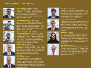 MANAGEMENT AND BOARD
Sam Coetzer, President and CEO
Appointed CEO in 2013 after joining in
2011 as COO. Sam is a mining engineer
and member of the World Gold Council.
He has 27 years of international
experience with Kinross, Xstrata, Xstrata
Coal and Placer Dome.
André van Niekerk, EVP and CFO
André joined in 2006 and spent 5 years in
Ghana as head of finance and business
operations, whereafter he was appointed
Group Controller. He was appointed CFO in
2014. Prior to joining Golden Star, André
spent 6 years with KPMG
Daniel Owiredu, EVP and COO
Daniel was appointed COO in 2013, after
joining Golden Star in 2006 as VP, Ghana
Operations. He has 20 years of experience
in West African mining. Most recently, he
was Deputy COO for AngloGold where he
managed construction and operation of the
Bibiani, Siguiri and Obuasi mines.
Tim Baker, Chairman
Appointed Chairman in January 2013. Tim
recently served as the COO of Kinross. He
is a geologist with over 30 years of global
project development and operational
experience in Chile, Tanzania, US,
Venezuela, Kenya and Liberia.
Tony Jensen, Director
Tony has 25 years of mining experience and
is CEO of Royal Gold. Prior to joining Royal
Gold, he was the Mine GM of Cortez and
spent 18 years with Placer Dome. Tony has
extensive experience in the US and Chile
where he held several senior management
positions.
Anu Dhir, Director
Anu is the MD of Miniqs, a private group
that develops resource projects. She is a
Director of Atlatsa Resources, Frontier
Rare Earths and Energulf Resources. Prior
to founding Miniqs, Anu was VP Corporate
Development and Company Secretary at
Katanga.
Craig Nelson, Director
Craig is a geologist with 30 years of mining
experience. He was Founder, CEO of Avanti
Mining. Formerly, Craig was EVP Exploration
of Gold Fields; Founder, CEO and Chairman
of the Metallica Resources and held
numerous strategic positions at Lac
Minerals.
Rob Doyle, Director
Rob has 30 years of mining experience.
Recently, he was Founder and CEO of
Medoro Resources. Prior to this, he served
as CFO of Pacific Stratus Energy, Coalcorp
Mining and Bolivar Gold Corp. Currently, Rob
serves as a Director of Mandalay Resources
and Detour Gold
Bill Yeates, Director
Bill is one of the founding partners of Hein
& Assoc where he served on the ExCo and
was their National Director of Auditing and
Accounting. Bill has 40 years of auditing
experience with public companies in
extractive industries.
 