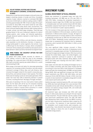 11
RENEWABLES2015GLOBALSTATUSREPORT–KEYFINDINGS
SOLAR THERMAL HEATING AND COOLING:
NEW MARKETS GROWING, ESTABLISHED MARKETS
SLOWER
Deployment of solar thermal technologies continued to slow, due
largely to declining markets in Europe and China. Cumulative
capacity of water collectors reached an estimated 406 GWth
by the end of 2014 (with air collectors adding another 2 GWth),
providing approximately 341 TWh of heat annually. China again
accounted for about 80% of the world market for solar water
collectors, followed by Turkey, Brazil, India, and Germany. The
trend continued towards larger domestic water heating systems
in hotels, schools, and other large complexes. There also was
growing interest in the use of advanced collectors for district
heating systems, solar cooling, and industrial applications,
although advanced systems represent a small fraction of the
global market.
In much of Asia, parts of Africa, and Latin America, domestic
sales expanded, as did distribution channels, in response to
strong market growth in certain segments. By contrast, it was
a difficult year for the industry in Europe, where consolidation
continued. China’s industry was troubled by overcapacity due to
weak demand in 2014, but China maintained its long-term lead.
WIND POWER: THE CHEAPEST OPTION FOR NEW
POWER GENERATION
The global wind power market resumed its advance in
2014, adding a record 51 GW—the most of any renewable
technology—for a year-end total of 370 GW. An estimated 1.7
GW of grid-connected capacity was added offshore for a world
total exceeding 8.5 GW.
Wind energy is the least-cost option for new power generating
capacity in an increasing number of locations, and new markets
continued to emerge in Africa, Asia, and Latin America. Asia
remained the largest market for the seventh consecutive year,
led by China, and overtook Europe in total capacity. The United
States was the leading country for wind power generation. Wind
power met more than 20% of electricity demand in several
countries, including Denmark, Nicaragua, Portugal, and Spain.
After years of operating in the red, most turbine makers pulled
back into the black with all the top 10 companies breaking
installation records. Turbine designs for use on- and offshore
continued to evolve to improve wind’s economics in a wider
range of wind regimes and operating conditions.
INVESTMENT FLOWS
GLOBAL INVESTMENT UP IN ALL REGIONS
Global new investment in renewable power and fuels (not
including hydropower >50 MW) was up 17% over 2013, to
USD 270.2 billion. Including the unreported investments in
hydropower projects larger than 50 MW, total new investment
in renewable power and fuels reached at least USD 301 billion.
Renewables outpaced fossil fuels for the fifth year running in
terms of net investment in power capacity additions.
This first increase in three years was due in part to a boom in
solar power installations in China and Japan, as well as to record
investments in offshore wind projects in Europe. All regions of
the world experienced an increase relative to 2013. Investment
in developing countries was up 36% from the previous year to
USD 131.3 billion. Developing country investment came the
closest ever to surpassing the investment total for developed
economies, which reached USD 138.9 billion in 2014, up only
3% from 2013.
The most significant dollar increase occurred in China,
which accounted for almost two-thirds of developing country
investment in renewable power and fuels. The Netherlands and
Brazil saw the largest percentage increases. Other top countries
included the United States, Japan, the United Kingdom, and
Germany. Investment continued to spread to new markets
throughout 2014, with Chile, Indonesia, Kenya, Mexico, South
Africa, and Turkey each investing more than USD 1 billion in
renewable energy.
Solar power and wind were the leading technologies by far in
terms of dollars committed, with solar power (mostly solar PV)
accounting for more than 55% of new investment in renewable
power and fuels (not including hydro >50 MW), and wind power
taking 36.8%. Both saw significant increases over 2013: solar
power investments rose 25% to USD 149.5 billion, and wind
advanced 11% (to USD 99.5 billion). Overall, in 2014, more than
a quarter of new investment in renewable energy went to small-
scale projects (particularly solar PV).
Geothermal power investment grew by 23%, and ocean energy
(up 100%) also fared well although from a very low level. Other
renewables did less well: biofuels declined 8% to a 10-year low,
biomass and waste-to-energy dropped 10%, and small-scale
hydropower slipped 17%.
All investment types saw increases over 2013, with asset
finance of utility-scale projects accounting for the vast majority
of total investment. The year 2014 also saw the creation of two
new South-South development banks: the USD 100 billion
New Development Bank created by the five BRICS countries,
and the Asian Infrastructure Investment Bank created by 23
Asian countries. The expansion of new investment vehicles
for renewables—such as green bonds, yield companies, and
crowdfunding—have attracted new classes of capital providers
and are helping to reduce the cost of capital for financing
renewable energy projects.
 