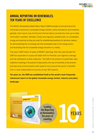 13
RENEWABLES2015GLOBALSTATUSREPORT–KEYFINDINGS
ANNUAL REPORTING ON RENEWABLES:
TEN YEARS OF EXCELLENCE
The REN21 Renewables Global Status Report (GSR) provides an annual look at the
tremendous advances in renewable energy markets, policy frameworks and industries
globally. Each report uses formal and informal data to provide the most up-to-date
information available. Reliable, timely and regularly updated data on renewables
energy are essential as they are used for establishing baselines for decision makers;
for demonstrating the increasing role that renewables play in the energy sector;
and illustrating that the renewable energy transition is a reality.
This year’s GSR marks 10 years of REN21 reporting. Over the past decade the
GSR has expanded in scope and depth with its thematic and regional coverage
and the refinement of data collection. The GSR is the product of systematic data
collection resulting in thousands of data points, the use of hundreds of documents,
and personal communication with experts from around the world. It benefits
from a multi-stakeholdercommunity of over 500 experts.
Ten years on, the GSR has established itself as the world’s most frequently-
referenced report on the global renewable energy market, industry and policy
landscape.
10YEARS
Leading
the Reporting
on Renewables:
Ten years of
counting
 