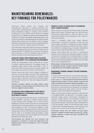 16
Government support policies and increased cost-
competitiveness, particularly for electricity generated from
wind and solar photovoltaics (PV), have driven recent renewable
energy development, resulting in changing market conditions
for deployment. Future policies need to respond to emerging
opportunities and challenges by addressing new developments,
including: the spread of renewable energy deployment to new
countries,particularlyinthedevelopingworld;theneedtoimprove
existing energy infrastructure and markets in order to integrate
high shares of renewable power; and the increasing electrification
of non-power sectors (i.e., heating, cooling, and transport).
As the Renewables Global Status Report documents, renewables
play an increasingly central role in the provision of energy services
to people globally. The challenge now is to develop the necessary
policy frameworks to drive the renewable energy transition to
achieve sustainable and universal energy access for all.
DEVELOP STABLE AND PREDICTABLE POLICIES
THAT CAN ADAPT TO A CHANGING ENVIRONMENT
Stability and predictability of policy frameworks are required
to underpin sustained deployment of renewable energy. The
renewable energy industry needs predictability in order to
attract investment, build up production capacity, develop new
technologies, and expand the number of sustainable jobs.
However, policies also need to have a degree of flexibility so
that they can accommodate upcoming market developments
and avoid unnecessary public spending. It is essential to avoid
abrupt changes in the policy environment (for example, sudden
reversal of feed-in policies can have major negative impacts for
the industry).
Therefore, transitions towards new policy systems require
full knowledge of coming changes and sufficient time for the
industry to adapt its business models.
SHOWCASE AND COMMUNICATE THE ABILITY
OF RENEWABLES TO PROVIDE LARGE-SCALE
ELECTRICITY SUPPLY
Manydevelopingcountriesareunderpressuretorapidlyincrease
energy generation capacities to address growing demand,
to meet energy access challenges, and to foster economic
development. Decision makers faced with such pressures often
underestimate the potentially significant and rapid contribution
that renewables can make. The successful integration of high
shares of renewables in existing infrastructure in China, Denmark,
Portugal,Spain,andtheUnitedStates,forexample,demonstrates
that the right mix of renewable energy technologies, energy
efficiency improvements, and smart management can provide an
affordable and reliable power supply.
Communicating and learning from such successes and
experiences is important to correct the misperception that
baseload power cannot be provided by a mix of renewable
energy sources.
CREATE A LEVEL PLAYING FIELD TO INCREASE
COST-COMPETIVENESS
Global subsidies for fossil fuels and nuclear power remain high
despite reform efforts. Estimates range from USD 550 billion
(International Energy Agency) to USD 5.6 trillion per year
(International Monetary Fund), depending on how “subsidy” is
defined and calculated.
Growth in renewable energy (and energy efficiency
improvements) is tempered by subsidies to fossil fuels and
nuclear power, particularly in developing countries. Subsidies
keep conventional energy prices artificially low, which makes it
more difficult for renewable energy to compete. Artificially low
prices also discourage energy efficiency and conservation.
Creating a level playing field can lead to a more-efficient
allocation of financial resources, helping to strengthen initiatives
to advance the development and implementation of energy
efficiency and renewable energy technologies. Removing fossil
fuel and nuclear subsidies globally would reflect more accurately
the true cost of energy generation.
Where energy or fuel subsidies focus on consumers, particularly
in developing countries, subsidies should be shifted towards
energy efficiency and renewable energy options.
RENEWABLE POWER: ENERGY SYSTEM THINKING
IS REQUIRED
To increase shares of variable solar and wind power generation,
a variety of technologies must be integrated into one resilient
power supply. Thus, policy programmes should shift away from
single-technology support schemes towards measures that
support a balanced combination of diverse technologies. Policy
and regulatory mechanisms must: support/enable more flexible
power grids; increase demand-side management; and integrate
renewable energy-based power systems with the transport,
buildings, industry, and heating and cooling sectors.
Utilities and grid system operators also play an important role
in managing demand and generation in renewable energy-
dominated energy systems. Demand-side management of
industries, transport systems, and households, as well as the
operation of distributed generation fleets, require different
energypoliciestosupportnewbusinessmodels.Thedeployment
of new technologies to allow for mainstreaming higher shares
of dispatchable renewable generation is also necessary and
requires new incentives to drive infrastructure investment.
Policymakers should work with utilities and grid system
operators, in addition to major energy consumers (e.g., energy-
intensive industries), to define new policy mechanisms and
regulatory structures.
MAINSTREAMING RENEWABLES:
KEY FINDINGS FOR POLICYMAKERS
 