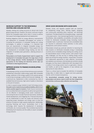 RENEWABLES2015GLOBALSTATUSREPORT–KEYFINDINGS
17
INCREASE SUPPORT TO THE RENEWABLE
HEATING AND COOLING SECTOR
Globally, heating and cooling accounts for almost half of total
global energy demand. However, this sector continues to lag far
behind the renewable power sector when it comes to policies
that support technology development and deployment.
Building obligations (both for energy efficiency improvements
and deployment of renewable technologies) are central to
increasing the penetration of renewable heating and cooling
technologies. In addition to buildings, it is important that
there are requirements to integrate renewable energy into
industrial and district heating systems. These support not only
the development of renewable energy heating, but also the
integration of variable power generation, relieving pressure on
power grids.
Policymakers at all levels of government need to support the
development of renewable heat given the large share of heat
in final energy demand. Further development of integrated
approaches for the heating and electricity sectors also can
contribute to reducing grid pressure.
IMPROVE ACCESS TO FINANCE IN DEVELOPING
COUNTRIES
Indevelopingcountries,accesstofinancialresourcesiscentralto
establishing a diversified, stable energy supply. With renewable
energy, expansion of the energy supply for all customer groups
is becoming increasingly a political and financial challenge, not
a technical one. Deployment is often constrained by a lack of
available financial resources, high costs of capital, or reluctance
on the part of investors.
In order to expand energy markets to reach full energy access,
the public sector needs to ensure political stability, which in turn
sends a positive signal to investors. Public finance mechanisms
such as preferential loans and grants as well as loan guarantees
can be effective in leveraging private sector investment by
overcoming the lack of private financial instruments, facilitating
market development, and mitigating risk. Financial instruments
can be implemented on both the supply and demand sides,
supporting project developers and energy users to drive the
evolution of projects to high-capacity deployment. Additionally,
acquiring financing and buy-in necessitates trust in the
technology, which requires the development of standards,
certification, etc. to ensure quality. This is similarly important for
developing local industries and the ability to export renewable
energy products.
DRIVE GOOD DECISIONS WITH GOOD DATA
Reliable, timely, and regularly updated data are essential
for establishing energy plans, defining targets, designing
and continuously evaluating policy measures, and attracting
investment. The data situation for renewable energy—especially
in the power sector—has improved significantly in recent years.
Nonetheless, data availability, accessibility, and quality remain
limited for distributed renewable energy (including modern
renewable heat), in particular. Improved and consolidated data
are required to understand market potential, to drive policy
development, and to attract investors.
Policymakers should pay particular attention to improving the
data situation on distributed renewable energy in developing
countries and on renewable energy heating and cooling; due to
the decentralised nature of these sectors, both present major
data challenges, but they are key to meeting energy access
goals and driving the energy transition, respectively. Innovative
and collaborative approaches to data collection, processing,
and validation are necessary. Informal data are central to closing
data gaps, but they require collaboration with new players from
a variety of non-energy sectors (such as agriculture, industry,
and health), as well as the integration of new methods and
approaches for data collection.
There is a critical need to broaden the definition of renewable
energy data, to collect data in a regular and more systematic
manner, and to increase transparency.
For decentralised renewable energy for energy access,
policymakers and donors need to build into their programmes
and activities continuous data collection and reporting.
 
