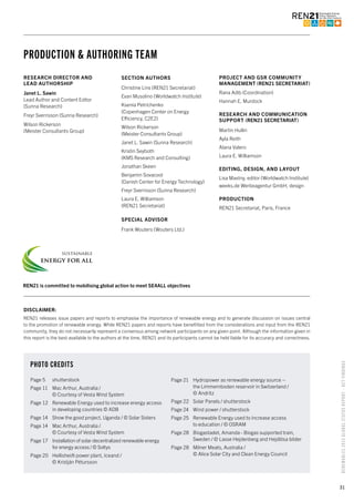 31
RENEWABLES2015GLOBALSTATUSREPORT–KEYFINDINGS
RESEARCH DIRECTOR AND
LEAD AUTHORSHIP
Janet L. Sawin
Lead Author and Content Editor
(Sunna Research)
Freyr Sverrisson (Sunna Research)
Wilson Rickerson
(Meister Consultants Group)
SECTION AUTHORS
Christine Lins (REN21 Secretariat)
Evan Musolino (Worldwatch Institute)
Ksenia Petrichenko
(Copenhagen Center on Energy
Efficiency, C2E2)
Wilson Rickerson
(Meister Consultants Group)
Janet L. Sawin (Sunna Research)
Kristin Seyboth
(KMS Research and Consulting)
Jonathan Skeen
Benjamin Sovacool
(Danish Center for Energy Technology)
Freyr Sverrisson (Sunna Research)
Laura E. Williamson
(REN21 Secretariat)
SPECIAL ADVISOR
Frank Wouters (Wouters Ltd.)
PROJECT AND GSR COMMUNITY
MANAGEMENT (REN21 SECRETARIAT)
Rana Adib (Coordination)
Hannah E. Murdock
RESEARCH AND COMMUNICATION
SUPPORT (REN21 SECRETARIAT)
Martin Hullin
Ayla Reith
Alana Valero
Laura E. Williamson
EDITING, DESIGN, AND LAYOUT
Lisa Mastny, editor (Worldwatch Institute)
weeks.de Werbeagentur GmbH, design
PRODUCTION
REN21 Secretariat, Paris, France
PHOTO CREDITS
Page 5	 shutterstock
Page 11	 Mac Arthur, Australia /
© Courtesy of Vesta Wind System
Page 12	 Renewable Energy used to increase energy access
in developing countries © ADB
Page 14	 Show the good project, Uganda / © Solar Sisters
Page 14 	 Mac Arthur, Australia /
© Courtesy of Vesta Wind System
Page 17 	 Installation of solar decentralized renewable energy
for energy access / © Soltys
Page 20	 Hellisheiði power plant, Iceand /
© Kristján Pétursson
Page 21	 Hydropower as renewable energy source –
the Limmernboden reservoir in Switzerland /
© Andritz
Page 22	 Solar Panels / shutterstock
Page 24	 Wind power / shutterstock
Page 25	 Renewable Energy used to increase access
to education / © OSRAM
Page 28	 Biogastadet, Amanda - Biogas supported train,
Sweden / © Lasse Hejdenberg and Hejdlösa bilder
Page 28	 Milner Meats, Australia /
© Alice Solar City and Clean Energy Council
REN21 is committed to mobilising global action to meet SE4ALL objectives
DISCLAIMER:
REN21 releases issue papers and reports to emphasise the importance of renewable energy and to generate discussion on issues central
to the promotion of renewable energy. While REN21 papers and reports have benefitted from the considerations and input from the REN21
community, they do not necessarily represent a consensus among network participants on any given point. Although the information given in
this report is the best available to the authors at the time, REN21 and its participants cannot be held liable for its accuracy and correctness.
PRODUCTION & AUTHORING TEAM
 