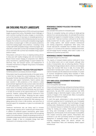 7
RENEWABLES2015GLOBALSTATUSREPORT–KEYFINDINGS
AN EVOLVING POLICY LANDSCAPE
Renewableenergydevelopmentsin2014continuedtobeshaped
largely by government policy. Renewables faced challenges in
some countries resulting from policy changes or uncertainties,
such as the imposition of new taxes on renewable generation in
Europe and the expiration of the US federal production tax credit.
However, the number of countries with renewable energy targets
and policies increased again in 2014, and several jurisdictions
made their existing targets more ambitious—including a rising
number with 100% renewable energy or electricity targets. As of
early 2015, at least 164 countries had renewable energy targets,
and an estimated 145 countries had renewable energy support
policies in place.
Policymakers continued to focus on adapting existing policies
to keep pace with rapidly changing costs and circumstances.
Recent trends include merging of components from different
policy mechanisms; a growing linkage of support between the
electricity, heat, and transport sectors; and development of
innovative mechanisms to integrate rising shares of renewables
into the energy mix.
RENEWABLE ENERGY POLICIES FOR ELECTRICITY
Combined policies to accompany structural changes
Policymakers have focused predominantly on the power sector,
a trend that has shaped the current landscape. Feed-in and
Renewable Portfolio Standards (RPS) policies remain the most
commonly used support mechanisms. Feed-in policies have
been enacted in 108 jurisdictions at the national or state/
provincial level. Egypt was the only country to add a new national
FIT, with policymakers—particularly in Europe—continuing the
recent trend of amending existing policies. RPS policies are
most popular at the state and provincial levels; they are in place
in at least 26 countries at the national level and in 72 states/
provinces. However, existing RPS policies continued to face
opposition in several US States. Tendering has been utilised
increasingly around the world; at least 60 countries had held
renewable energy tenders as of early 2015. Net metering or net
billing policies are in force in 48 countries, and some form of
financial support for renewables is in place in an estimated 126
countries.
Traditional mechanisms also are being used to increase
energy storage capacity and to modernise grid infrastructure.
In addition to traditional support mechanisms, green banks
and green bonds represent innovative options that are gaining
support from policymakers. Despite the growing prominence of
renewable energy support policies for power generation globally,
however, charges or fees on renewable energy have been
introduced in an increasing number of countries.
RENEWABLE ENERGY POLICIES FOR HEATING
AND COOLING
Less-prevalent than policies for renewable power
Policies for renewable heating and cooling are slowly gaining
attention from national policymakers. An estimated 45 countries
worldwide had targets for renewable heating or cooling in place
by early 2015. Financial incentives continued to be the most
widely enacted form of policy support for renewable heating
and cooling systems, with several schemes reintroduced
and existing programmes strengthened. Other policy tools
include solar-specific renewable heat mandates, which were
in place in 11 countries at the national or state/provincial level,
and technology-neutral mandates, which were in place in an
additional 10 countries by early 2015.
RENEWABLE ENERGY TRANSPORT POLICIES
Renewable transport is on the move
The majority of transport-related policies continued to focus
on the biofuel sector and on road transport, although other
modes of transportation also are attracting attention. Policies
promoting the linkage between electric vehicles and renewable
energy have received little focus to date. As of early 2015,
biofuel blend mandates were in place in 33 countries, with 31
national mandates and 26 state/provincial mandates. A number
of countries strengthened existing blend mandates in 2014;
however, the debate over the sustainability of first-generation
biofuels continued.
CITY AND LOCAL GOVERNMENT RENEWABLE
ENERGY POLICIES
Local municipalities take the lead
Cities continued to lead the way, setting and achieving ambitious
targets and helping to drive the trends of national and regional
governments. By early 2015, several jurisdictions had 100%
renewable energy or electricity targets in place, with the vast
majority of targets at the city/local level. Many municipalities
already have achieved such targets.
To reach their goals, policymakers in cities around the world
continued a growing trend of mandating the use of renewable
power generation and renewable heat technologies through
building codes. Development of district systems has emerged
as an important measure to facilitate the scale-up of renewable
energy for heating and cooling. Public-private partnerships
are being used increasingly to advance renewable energy
deployment, and thousands of US and European municipalities
have created community power systems. Policymakers also
continued to use their purchasing authority to support local
deployment of renewable energy in all economic sectors,
including integrating biofuel and electric vehicles into
public transportation fleets and developing related support
infrastructure.
 