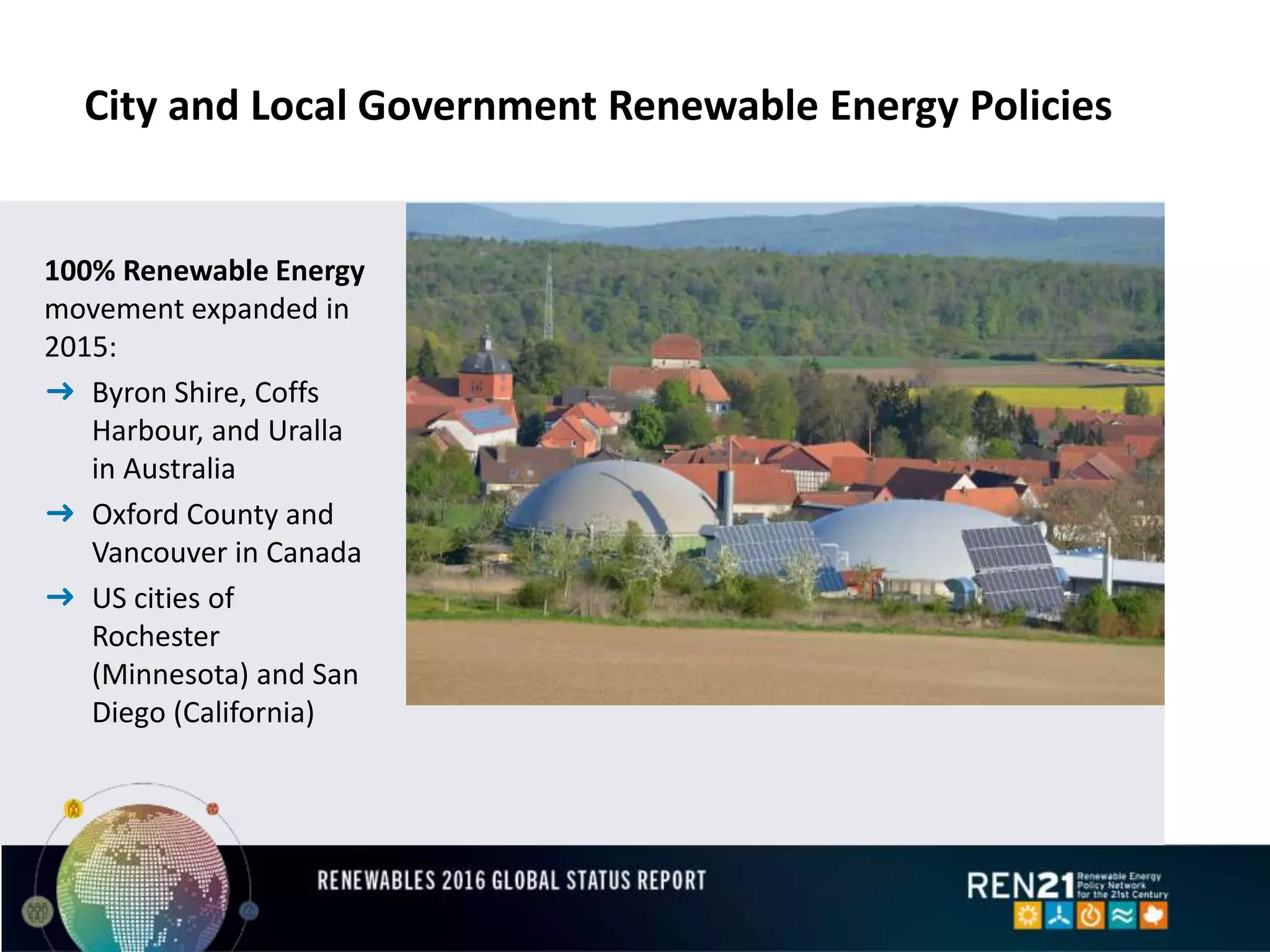City and Local Government Renewable Energy Policies
100% Renewable Energy
movement expanded in
2015:
➜ Byron Shire, Coffs
Harbour, and Uralla
in Australia
➜ Oxford County and
Vancouver in Canada
➜ US cities of
Rochester
(Minnesota) and San
Diego (California)
 
