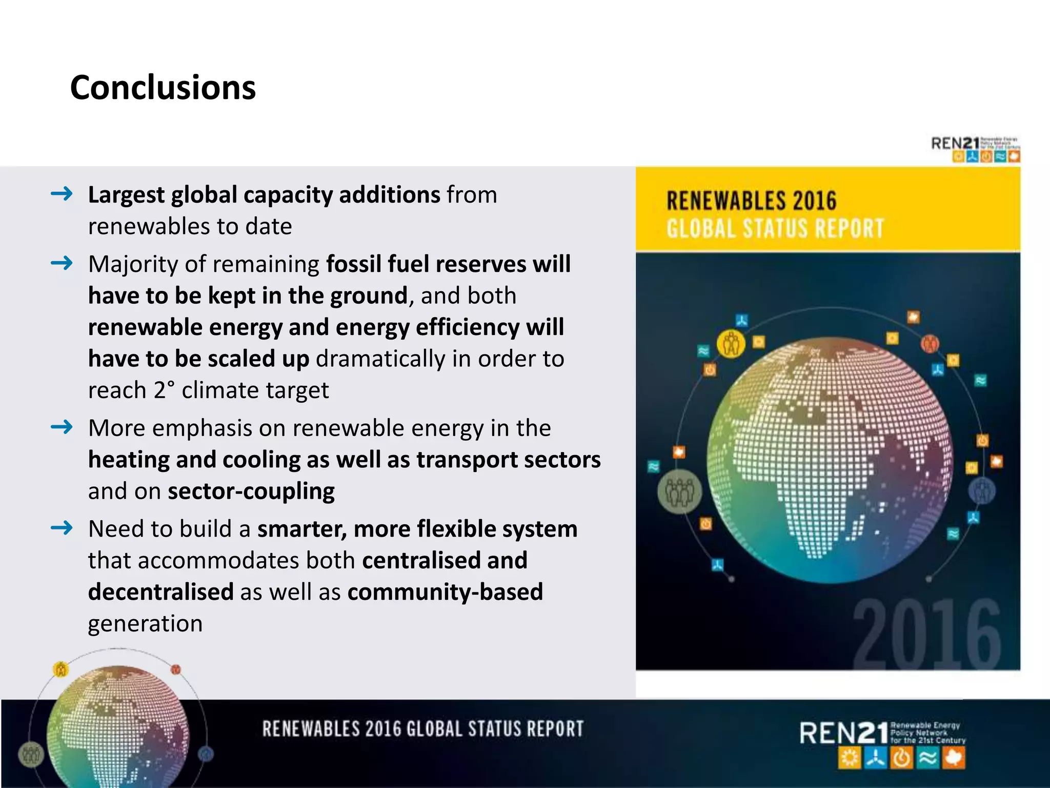 Conclusions
➜ Largest global capacity additions from
renewables to date
➜ Majority of remaining fossil fuel reserves will
have to be kept in the ground, and both
renewable energy and energy efficiency will
have to be scaled up dramatically in order to
reach 2° climate target
➜ More emphasis on renewable energy in the
heating and cooling as well as transport sectors
and on sector-coupling
➜ Need to build a smarter, more flexible system
that accommodates both centralised and
decentralised as well as community-based
generation
 