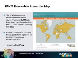 REN21 Renewables Interactive Map
➜ The REN21 Renewables
Interactive Map has been
sourced from over 9,000 data
lines, featuring information from
REN21’s latest reports, including
GSR 2016.
➜ Data on the Map are constantly
being updated and represent up-
to-date information on
renewable energy
www.ren21.net/map
 