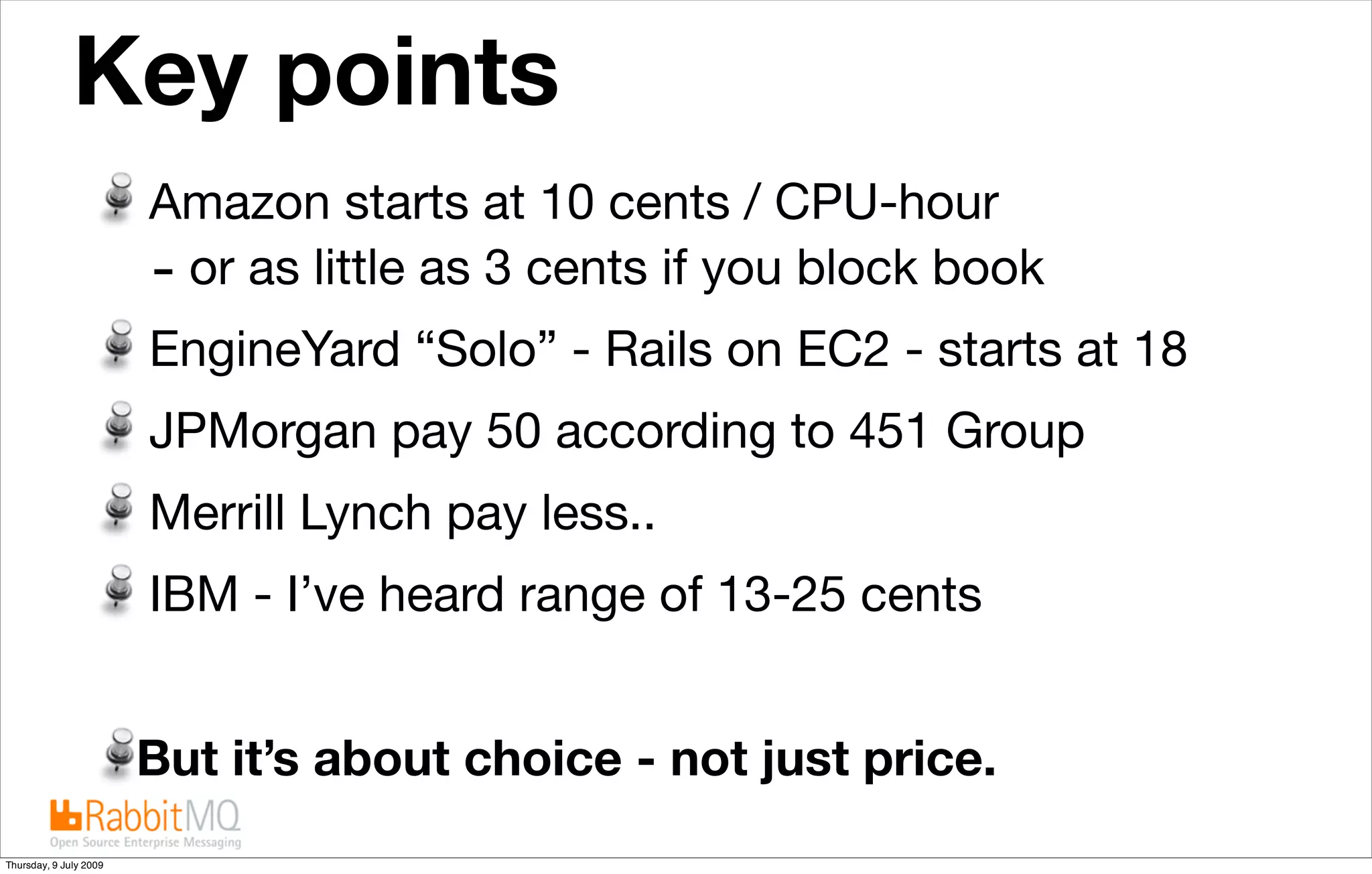 Key points                                     The future is “cloudy”


                        Amazon starts at 10 cents / CPU-hour
                        - or as little as 3 cents if you block book
                        EngineYard “Solo” - Rails on EC2 - starts at 18
                        JPMorgan pay 50 according to 451 Group
                        Merrill Lynch pay less..
                        IBM - I’ve heard range of 13-25 cents


                        But it’s about choice - not just price.
Thursday, 9 July 2009
 