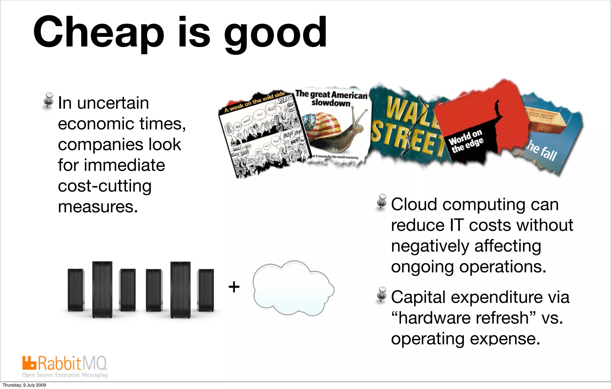 Cheap is good  Market conditions place additional emphasis on cost-savings



                        In uncertain
                        economic times,
                        companies look
                        for immediate
                        cost-cutting
                        measures.                               Cloud computing can
                                                                reduce IT costs without
                                                                negatively affecting
                                                                ongoing operations.
                                                                Capital expenditure via
                                                                “hardware refresh” vs.
                                                                operating expense.

Thursday, 9 July 2009
 