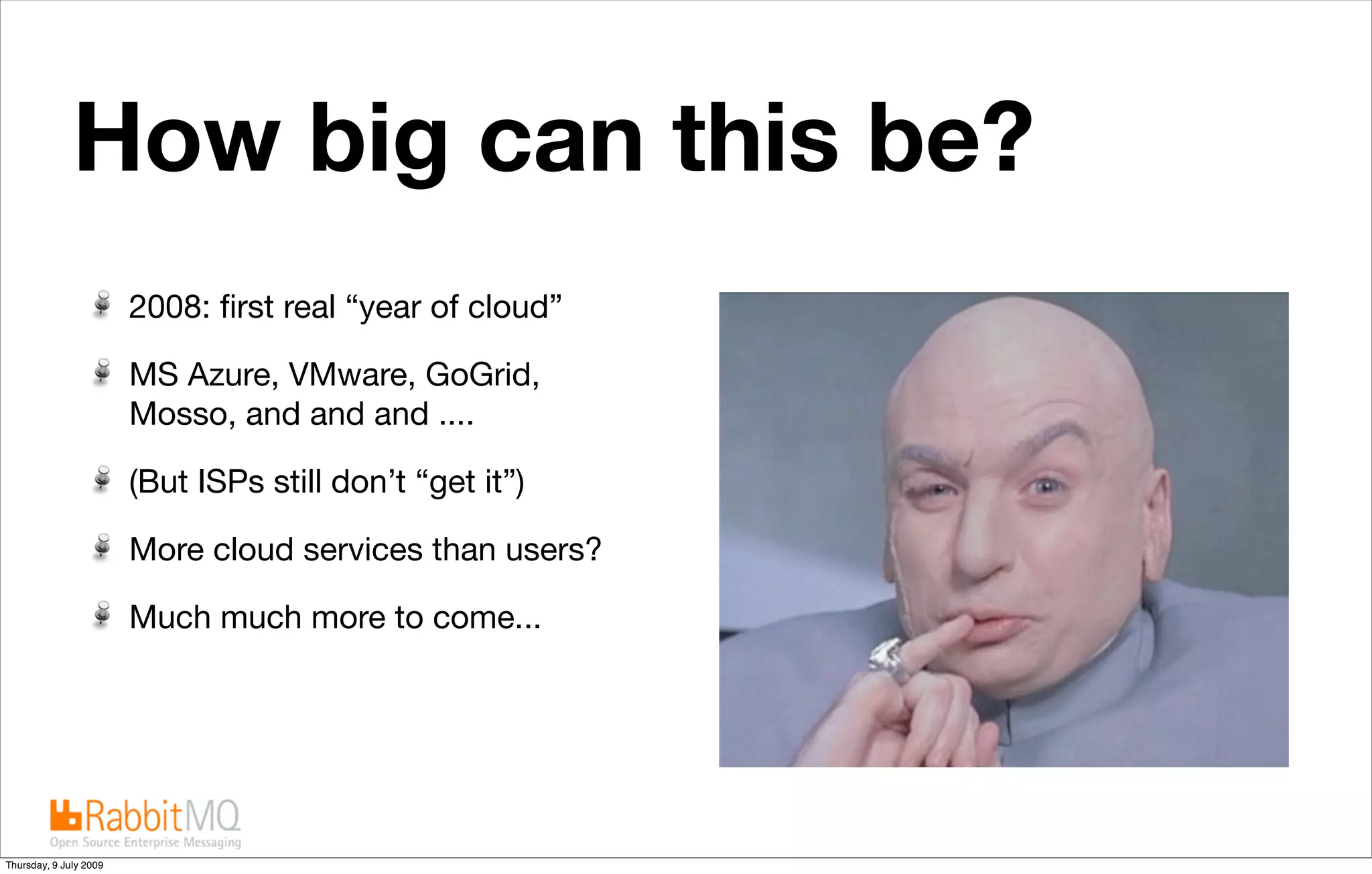 How big can this be?
                        2008: ﬁrst real “year of cloud”

                        MS Azure, VMware, GoGrid,
                        Mosso, and and and ....

                        (But ISPs still don’t “get it”)

                        More cloud services than users?

                        Much much more to come...




                                conﬁdential               24

Thursday, 9 July 2009
 