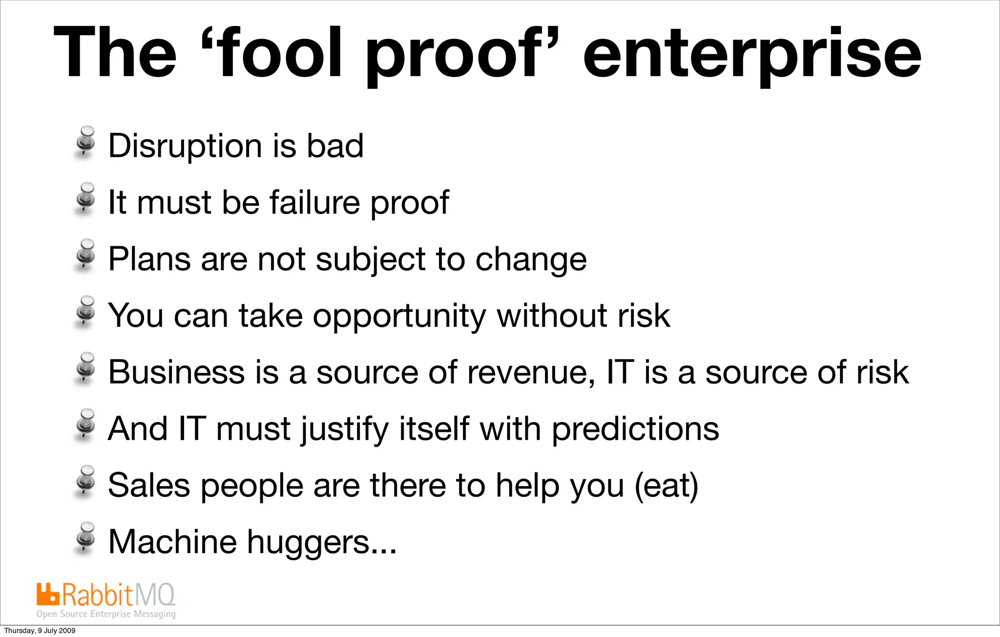 The ‘fool proof’ enterprise                       The future is “cloudy”


                        Disruption is bad
                        It must be failure proof
                        Plans are not subject to change
                        You can take opportunity without risk
                        Business is a source of revenue, IT is a source of risk
                        And IT must justify itself with predictions
                        Sales people are there to help you (eat)
                        Machine huggers...

Thursday, 9 July 2009
 