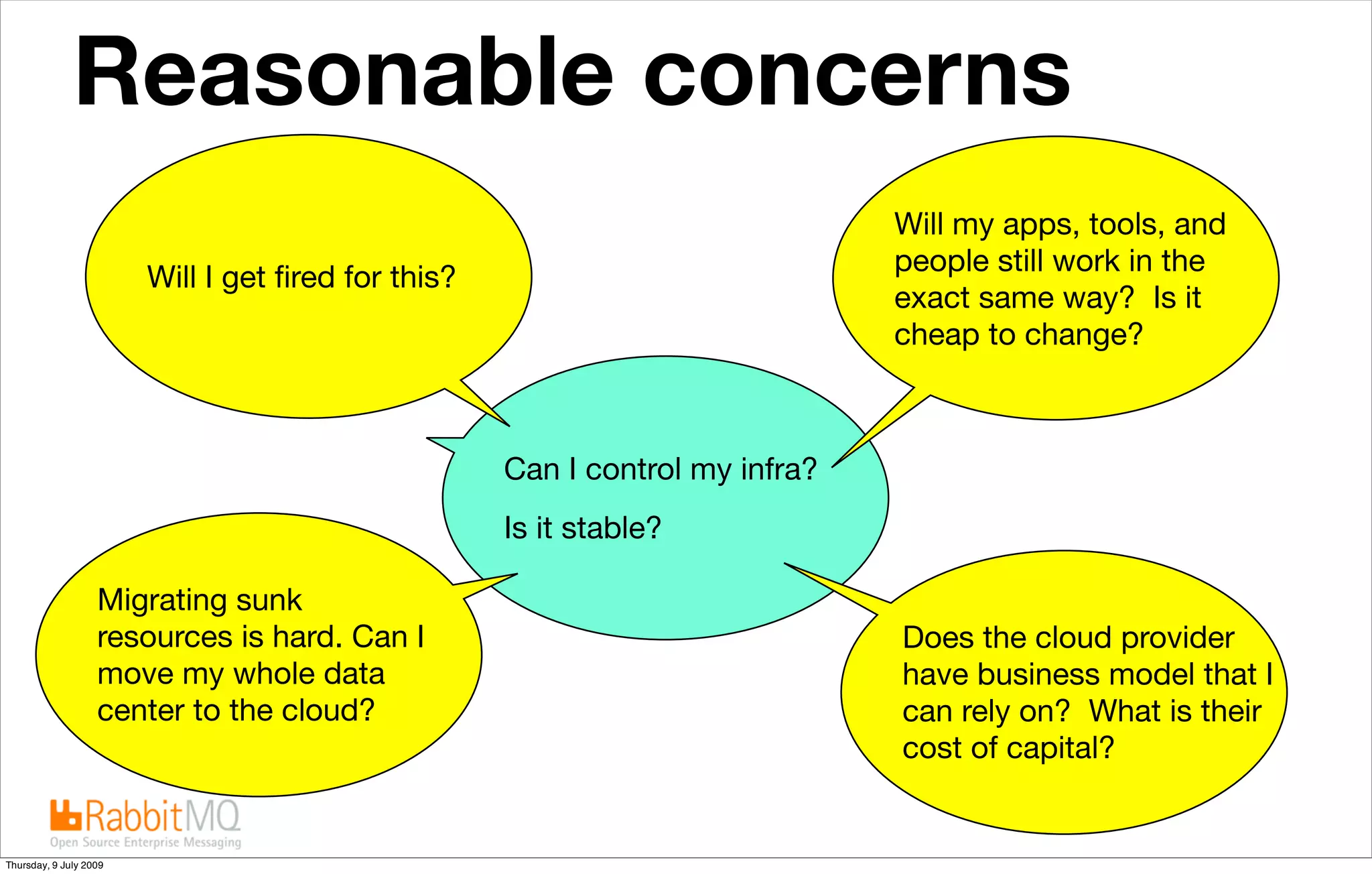 Reasonable concerns                                              The future is “cloudy”


                                                                              Will my apps, tools, and
                                                                              people still work in the
                        Will I get ﬁred for this?
                                                                              exact same way? Is it
                                                                              cheap to change?



                                                    Can I control my infra?
                                                    Is it stable?

                   Migrating sunk
                   resources is hard. Can I                                   Does the cloud provider
                   move my whole data                                         have business model that I
                   center to the cloud?                                       can rely on? What is their
                                                                              cost of capital?


Thursday, 9 July 2009
 