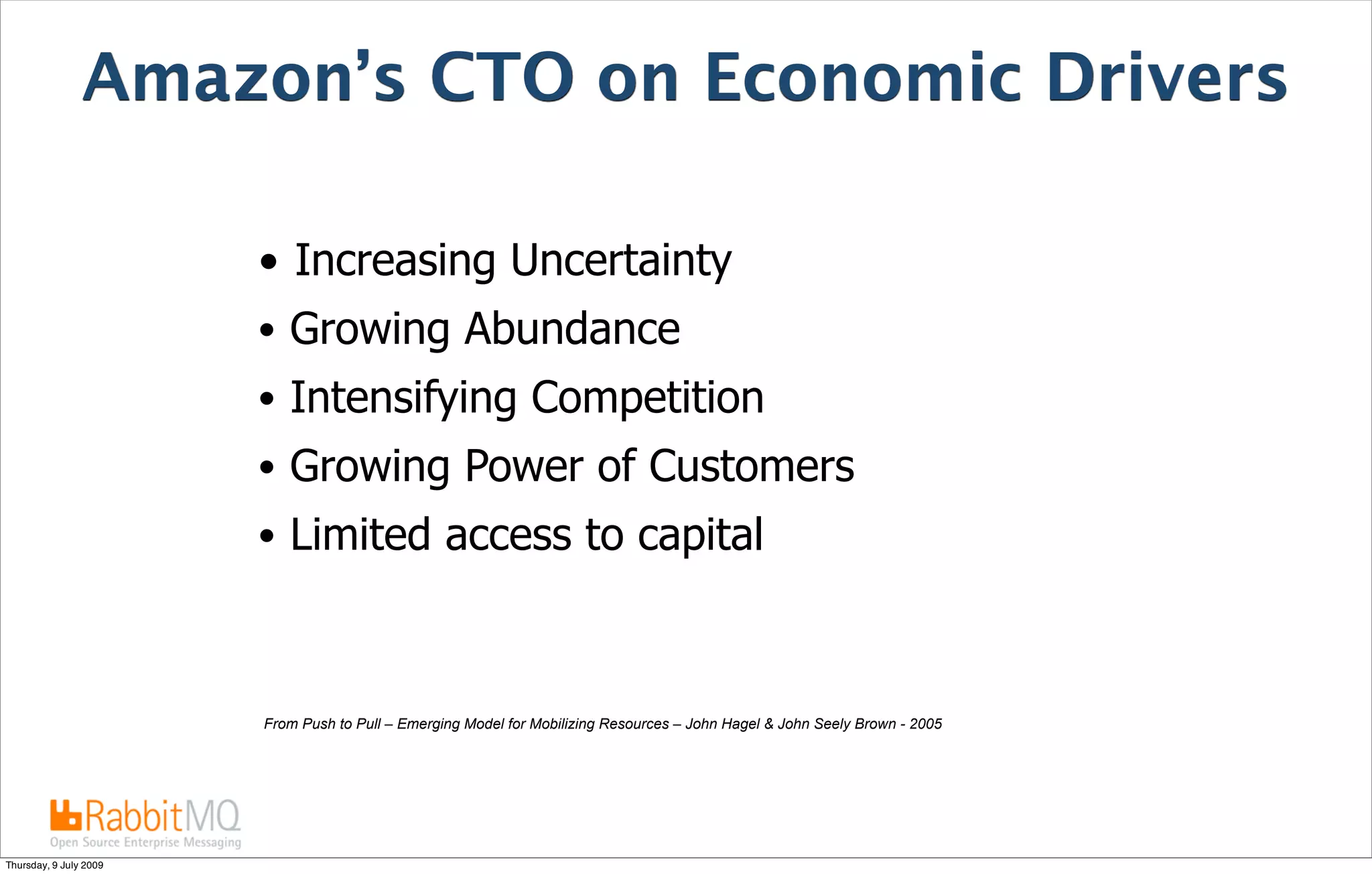 Amazon’s CTO on Economic Drivers

                        • Increasing Uncertainty
                        • Growing Abundance
                        • Intensifying Competition
                        • Growing Power of Customers
                        • Limited access to capital



                        From Push to Pull – Emerging Model for Mobilizing Resources – John Hagel & John Seely Brown - 2005




Thursday, 9 July 2009
 