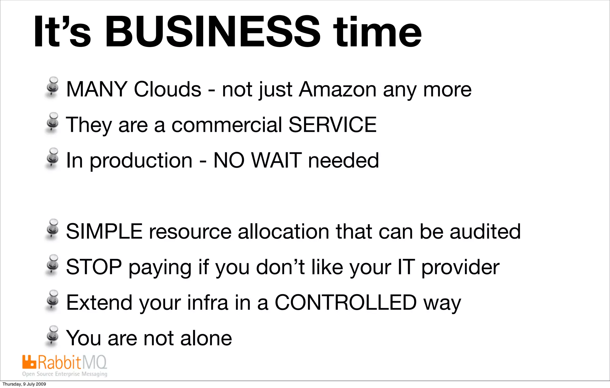 It’s BUSINESS time                            The future is “cloudy”


                        MANY Clouds - not just Amazon any more
                        They are a commercial SERVICE
                        In production - NO WAIT needed


                        SIMPLE resource allocation that can be audited
                        STOP paying if you don’t like your IT provider
                        Extend your infra in a CONTROLLED way
                        You are not alone
Thursday, 9 July 2009
 