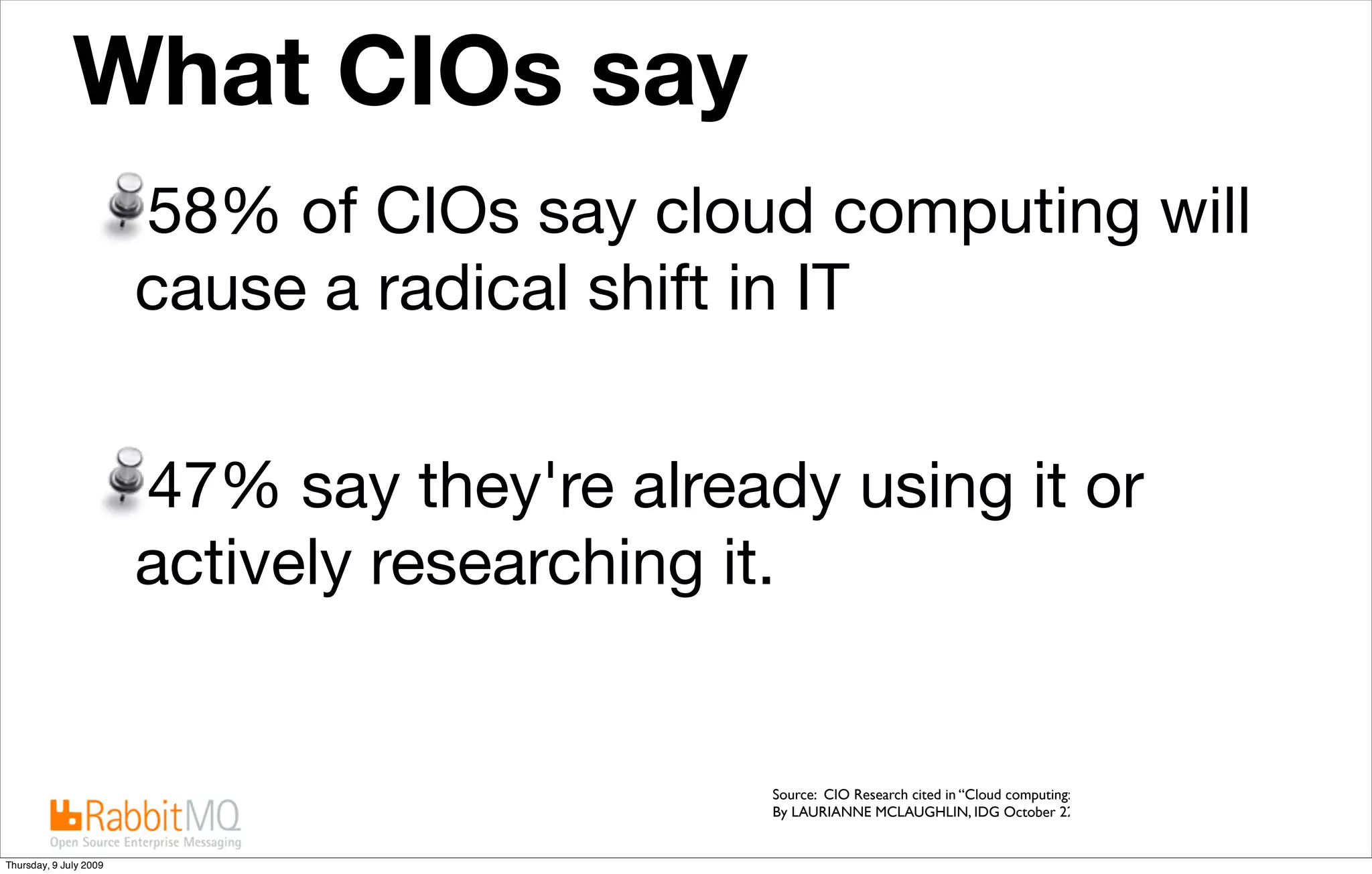What CIOs say                                           The future is “cloudy”


                        58% of CIOs say cloud computing will
                        cause a radical shift in IT


                        47% say they're already using it or
                        actively researching it.


                                              Source: CIO Research cited in “Cloud computing: IT execs see both promise & security issues,
                                              By LAURIANNE MCLAUGHLIN, IDG October 22, 2008


Thursday, 9 July 2009
 