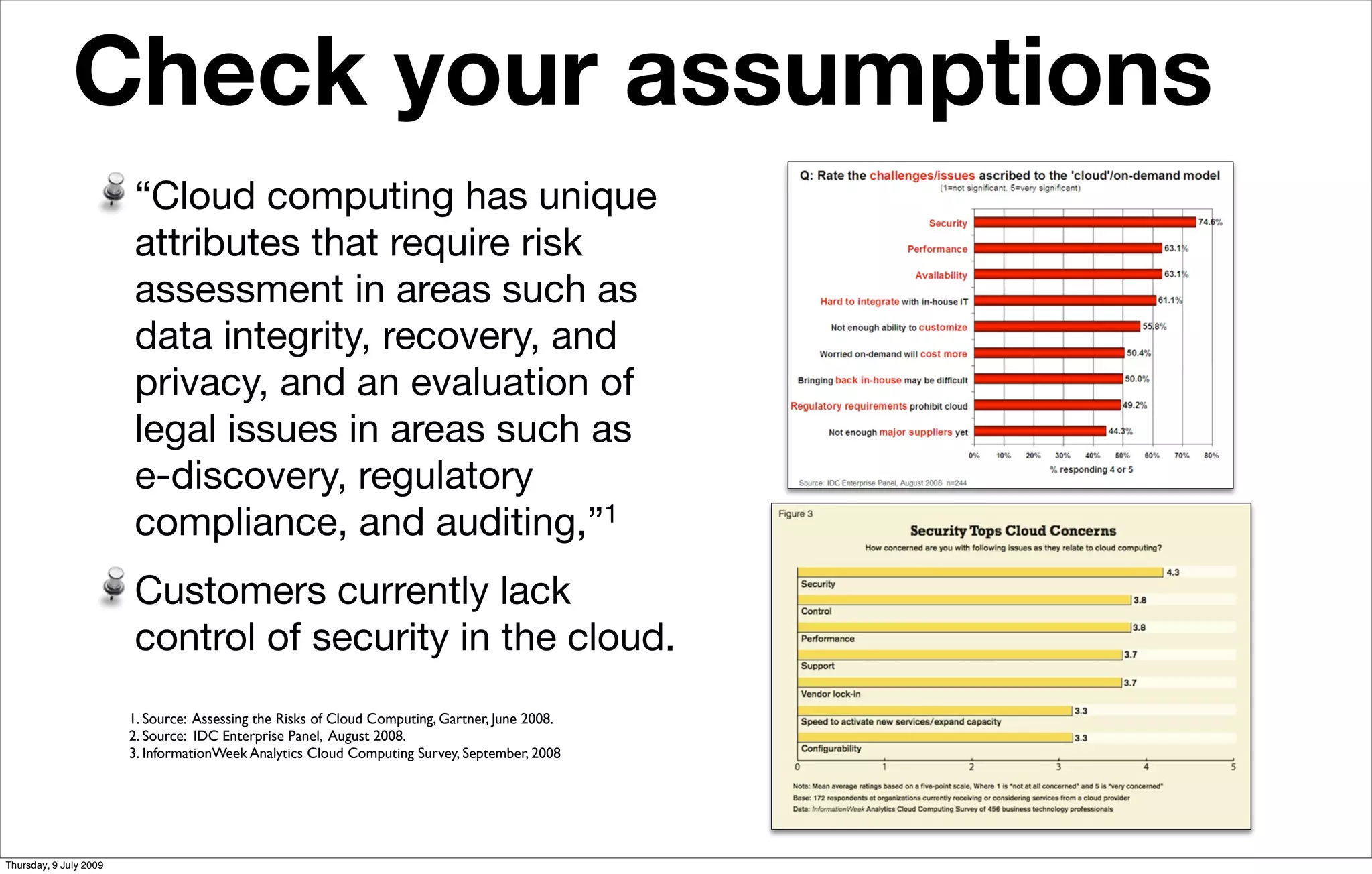 Check your assumptions
                                 Analysts cite security and control top cloud-computing concern


                        “Cloud computing has unique
                        attributes that require risk
                        assessment in areas such as
                        data integrity, recovery, and
                        privacy, and an evaluation of
                        legal issues in areas such as
                        e-discovery, regulatory
                        compliance, and auditing,”   1


                        Customers currently lack
                        control of security in the cloud.
                        1. Source: Assessing the Risks of Cloud Computing, Gartner, June 2008.
                        2. Source: IDC Enterprise Panel, August 2008.
                        3. InformationWeek Analytics Cloud Computing Survey, September, 2008




Thursday, 9 July 2009
 