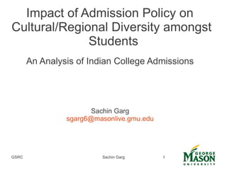 GSRC Sachin Garg 1
Impact of Admission Policy on
Cultural/Regional Diversity amongst
Students
An Analysis of Indian College Admissions
Sachin Garg
sgarg6@masonlive.gmu.edu
 